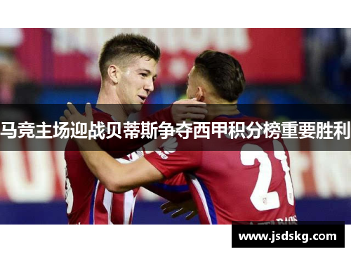 马竞主场迎战贝蒂斯争夺西甲积分榜重要胜利